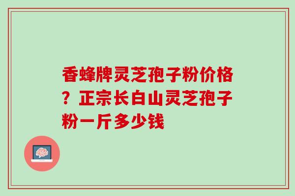 香蜂牌灵芝孢子粉价格?正宗长白山灵芝孢子粉一斤多少钱 香蜂牌灵芝孢子粉价格?正宗长白山灵芝孢子粉一斤多少钱