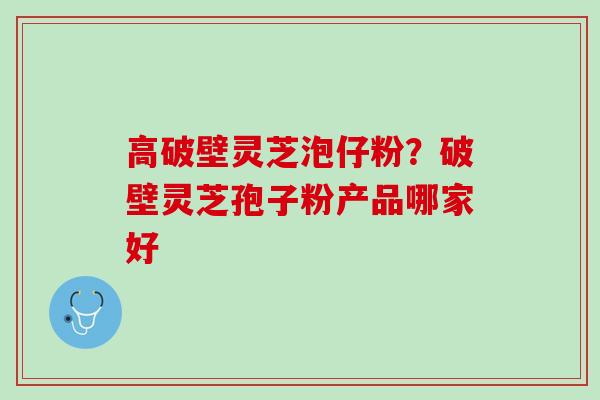 高破壁灵芝泡仔粉？破壁灵芝孢子粉产品哪家好
