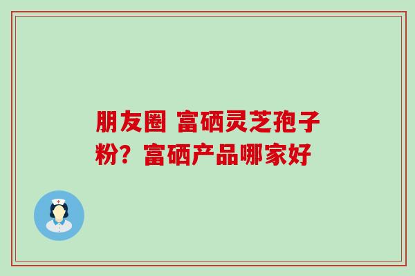 朋友圈 富硒灵芝孢子粉?富硒产品哪家好 朋友圈 富硒灵芝孢子粉?富硒产品哪家好
