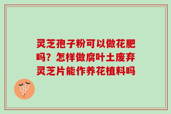 灵芝孢子粉可以做花肥吗?怎样做腐叶土废弃灵芝片能作养花植料吗 灵芝孢子粉可以做花肥吗?怎样做腐叶土废弃灵芝片能作养花植料吗