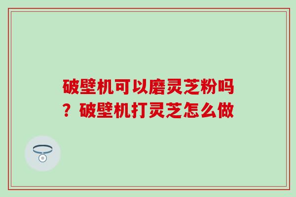 破壁机可以磨灵芝粉吗？破壁机打灵芝怎么做