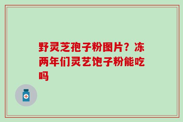 野灵芝孢子粉图片？冻两年们灵艺饱子粉能吃吗