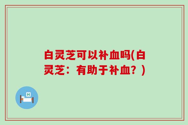 白灵芝可以补血吗(白灵芝：有助于补血？)