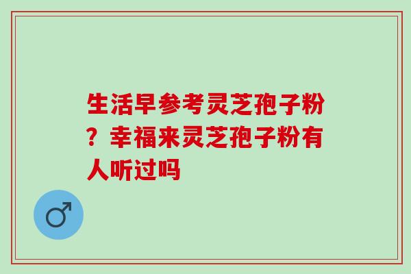 生活早参考灵芝孢子粉？幸福来灵芝孢子粉有人听过吗