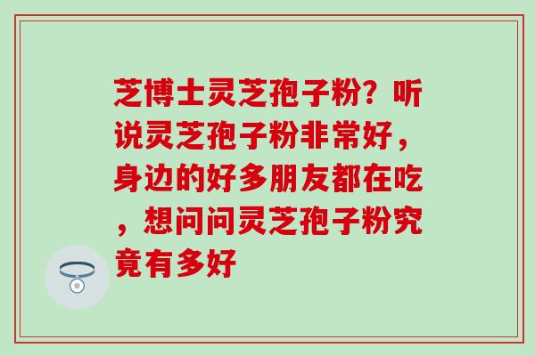 芝博士灵芝孢子粉？听说灵芝孢子粉非常好，身边的好多朋友都在吃，想问问灵芝孢子粉究竟有多好