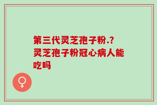 第三代灵芝孢子粉.？灵芝孢子粉冠心病人能吃吗