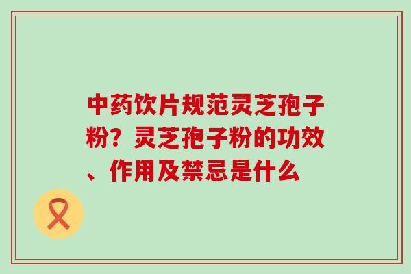 中药饮片规范灵芝孢子粉？灵芝孢子粉的功效、作用及禁忌是什么