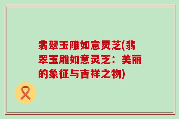 翡翠玉雕如意灵芝(翡翠玉雕如意灵芝：美丽的象征与吉祥之物)