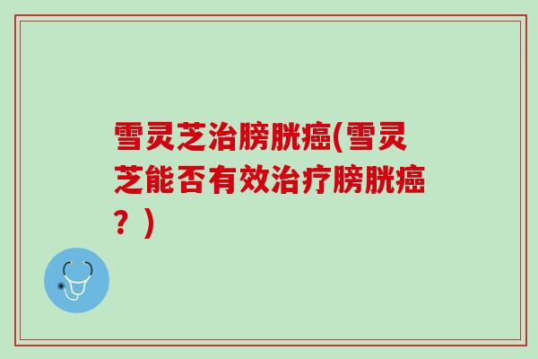 雪灵芝治膀胱癌(雪灵芝能否有效治疗膀胱癌？)