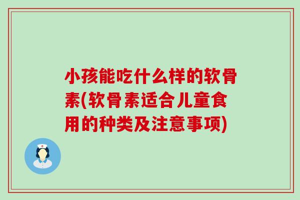 小孩能吃什么样的软骨素(软骨素适合儿童食用的种类及注意事项)