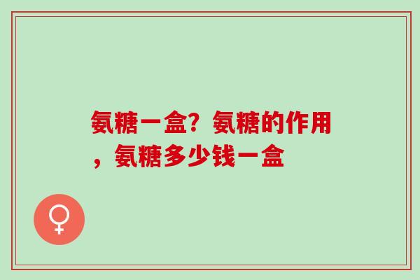 氨糖一盒？氨糖的作用，氨糖多少钱一盒