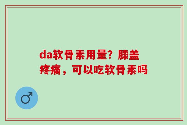 da软骨素用量？膝盖疼痛，可以吃软骨素吗