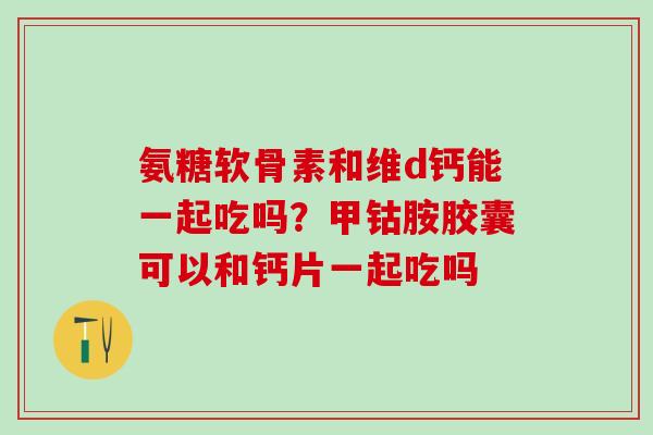 氨糖软骨素和维d钙能一起吃吗？甲钴胺胶囊可以和钙片一起吃吗