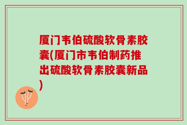厦门韦伯硫酸软骨素胶囊(厦门市韦伯制药推出硫酸软骨素胶囊新品)