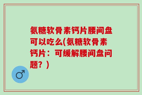 氨糖软骨素钙片腰间盘可以吃么(氨糖软骨素钙片：可缓解腰间盘问题？)