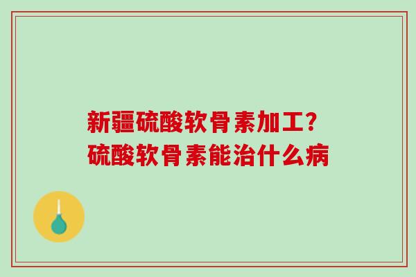 新疆硫酸软骨素加工？硫酸软骨素能治什么病
