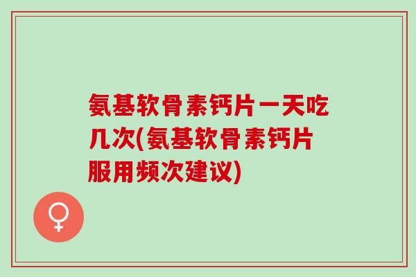 氨基软骨素钙片一天吃几次(氨基软骨素钙片服用频次建议)