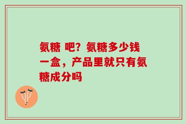 氨糖 吧？氨糖多少钱一盒，产品里就只有氨糖成分吗