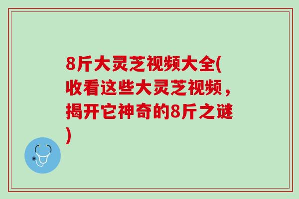 8斤大灵芝视频大全(收看这些大灵芝视频，揭开它神奇的8斤之谜)