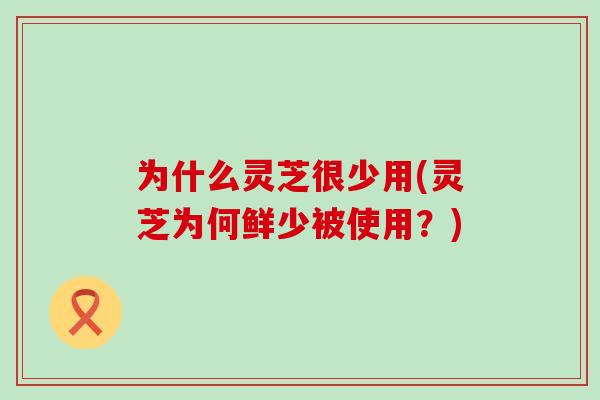 为什么灵芝很少用(灵芝为何鲜少被使用？)