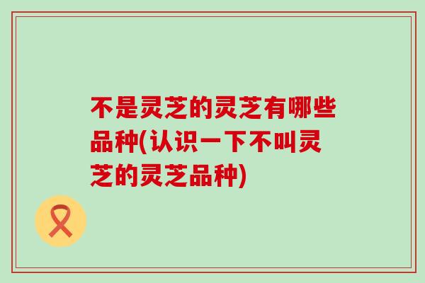 不是灵芝的灵芝有哪些品种(认识一下不叫灵芝的灵芝品种)
