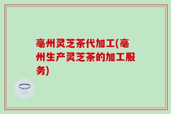 亳州灵芝茶代加工(亳州生产灵芝茶的加工服务)