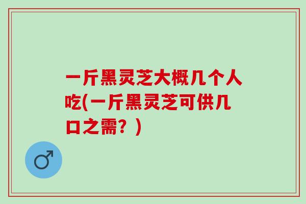 一斤黑灵芝大概几个人吃(一斤黑灵芝可供几口之需？)