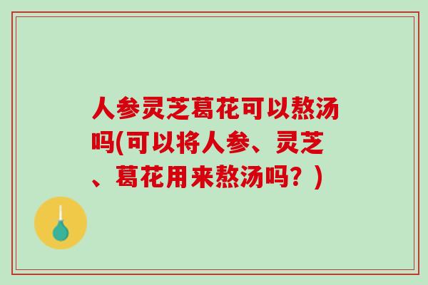 人参灵芝葛花可以熬汤吗(可以将人参、灵芝、葛花用来熬汤吗？)