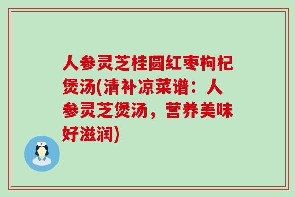 人参灵芝桂圆红枣枸杞煲汤(清补凉菜谱：人参灵芝煲汤，营养美味好滋润)