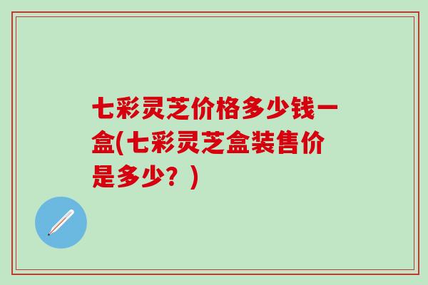 七彩灵芝价格多少钱一盒(七彩灵芝盒装售价是多少？)