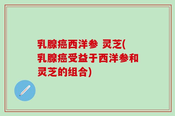 乳腺癌西洋参 灵芝(乳腺癌受益于西洋参和灵芝的组合)