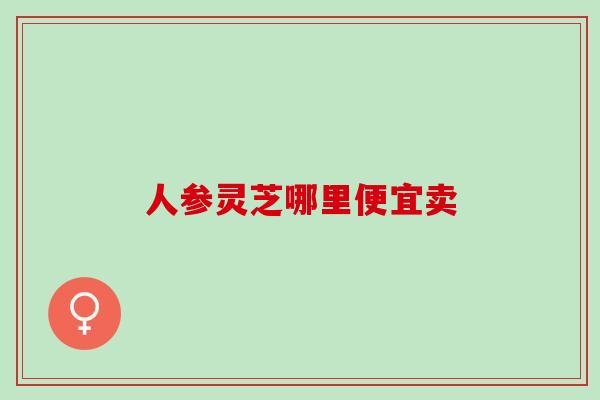 人参灵芝哪里便宜卖