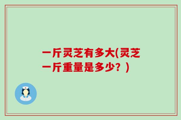 一斤灵芝有多大(灵芝一斤重量是多少？)