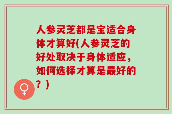 人参灵芝都是宝适合身体才算好(人参灵芝的好处取决于身体适应,如何选择才算是好的?) 人参灵芝都是宝适合身体才算好(人参灵芝的好处取决于身体适应,如何选择才算是好的?)