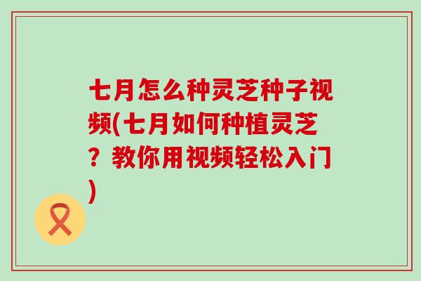 七月怎么种灵芝种子视频(七月如何种植灵芝？教你用视频轻松入门)