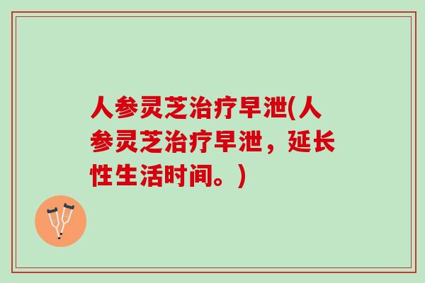 人参灵芝治疗早泄(人参灵芝治疗早泄，延长性生活时间。)