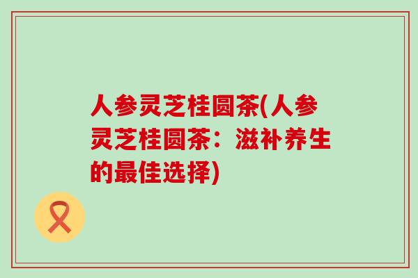 人参灵芝桂圆茶(人参灵芝桂圆茶：滋补养生的最佳选择)