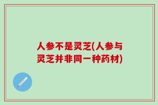人参不是灵芝(人参与灵芝并非同一种药材)