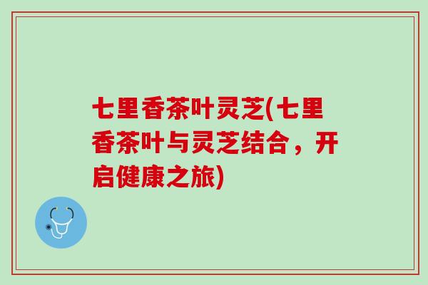 七里香茶叶灵芝(七里香茶叶与灵芝结合，开启健康之旅)