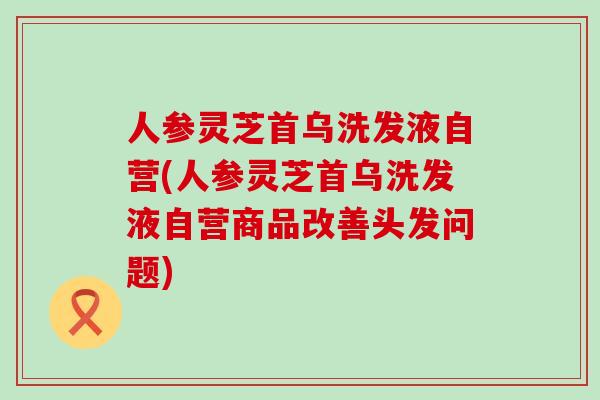 人参灵芝首乌洗发液自营(人参灵芝首乌洗发液自营商品改善头发问题)