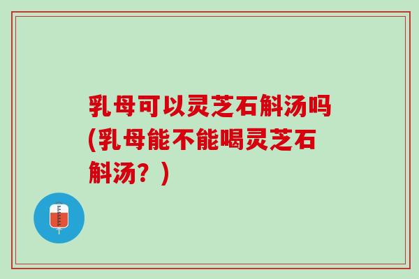 乳母可以灵芝石斛汤吗(乳母能不能喝灵芝石斛汤？)