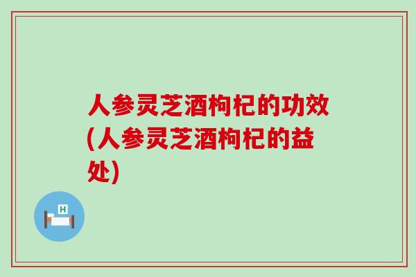 人参灵芝酒枸杞的功效(人参灵芝酒枸杞的益处)