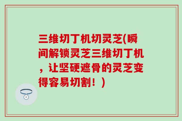 三维切丁机切灵芝(瞬间解锁灵芝三维切丁机，让坚硬遮骨的灵芝变得容易切割！)