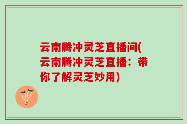 云南腾冲灵芝直播间(云南腾冲灵芝直播：带你了解灵芝妙用)