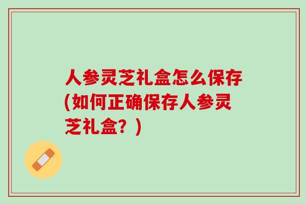 人参灵芝礼盒怎么保存(如何正确保存人参灵芝礼盒？)