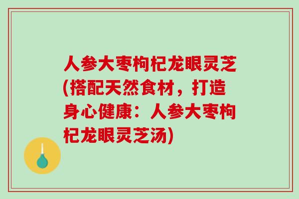 人参大枣枸杞龙眼灵芝(搭配天然食材，打造身心健康：人参大枣枸杞龙眼灵芝汤)