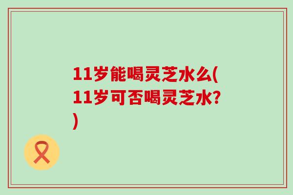 11岁能喝灵芝水么(11岁可否喝灵芝水？)