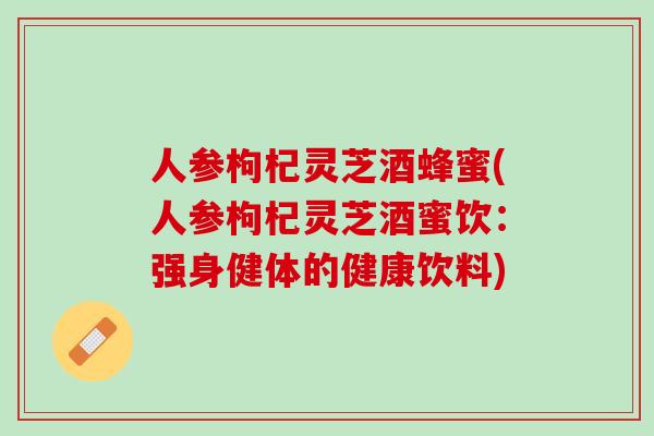 人参枸杞灵芝酒蜂蜜(人参枸杞灵芝酒蜜饮：强身健体的健康饮料)