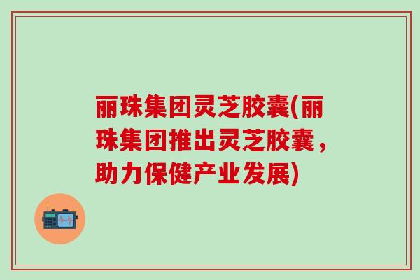丽珠集团灵芝胶囊(丽珠集团推出灵芝胶囊，助力保健产业发展)