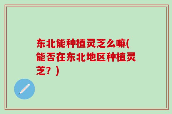 东北能种植灵芝么嘛(能否在东北地区种植灵芝？)